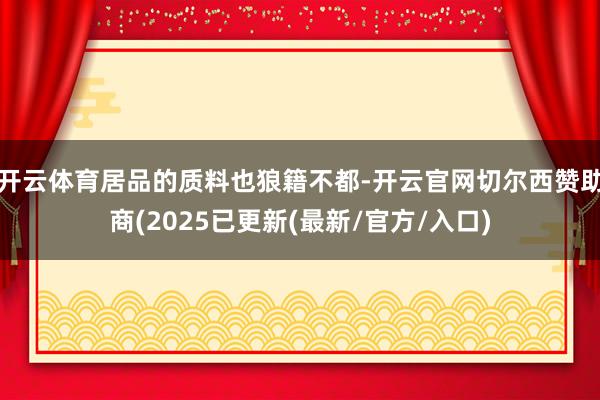 开云体育居品的质料也狼籍不都-开云官网切尔西赞助商(2025已更新(最新/官方/入口)