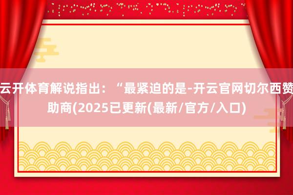云开体育解说指出：“最紧迫的是-开云官网切尔西赞助商(2025已更新(最新/官方/入口)