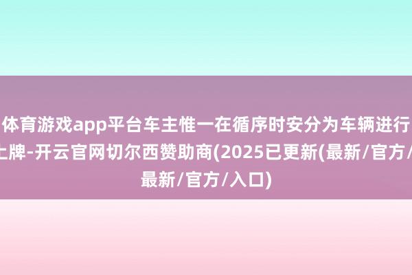 体育游戏app平台车主惟一在循序时安分为车辆进行备案上牌-开云官网切尔西赞助商(2025已更新(最新/官方/入口)