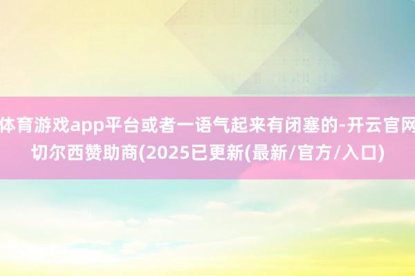 体育游戏app平台或者一语气起来有闭塞的-开云官网切尔西赞助商(2025已更新(最新/官方/入口)