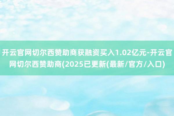开云官网切尔西赞助商获融资买入1.02亿元-开云官网切尔西赞助商(2025已更新(最新/官方/入口)