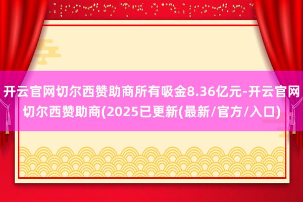 开云官网切尔西赞助商所有吸金8.36亿元-开云官网切尔西赞助商(2025已更新(最新/官方/入口)