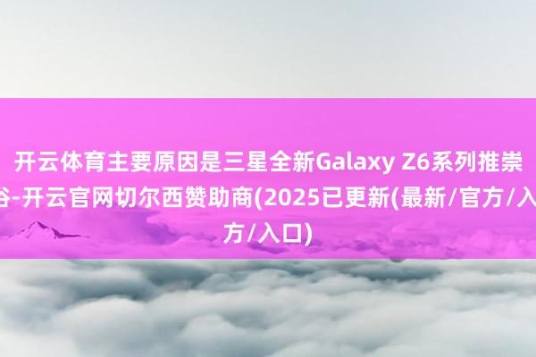 开云体育主要原因是三星全新Galaxy Z6系列推崇世俗-开云官网切尔西赞助商(2025已更新(最新/官方/入口)