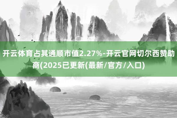 开云体育占其通顺市值2.27%-开云官网切尔西赞助商(2025已更新(最新/官方/入口)