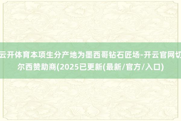 云开体育本项生分产地为墨西哥钻石匠场-开云官网切尔西赞助商(2025已更新(最新/官方/入口)