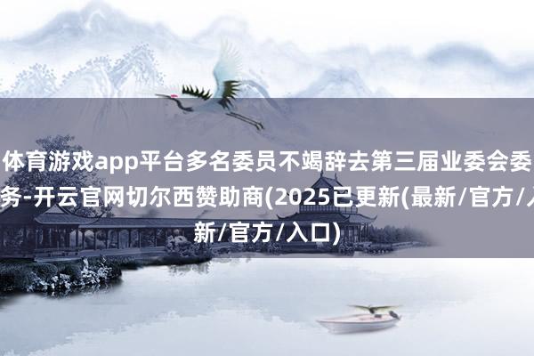 体育游戏app平台多名委员不竭辞去第三届业委会委员职务-开云官网切尔西赞助商(2025已更新(最新/官方/入口)