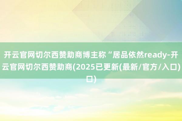 开云官网切尔西赞助商博主称“居品依然ready-开云官网切尔西赞助商(2025已更新(最新/官方/入口)
