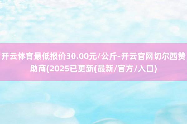 开云体育最低报价30.00元/公斤-开云官网切尔西赞助商(2025已更新(最新/官方/入口)