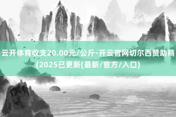 云开体育收支20.00元/公斤-开云官网切尔西赞助商(2025已更新(最新/官方/入口)
