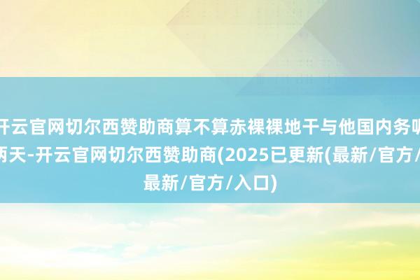 开云官网切尔西赞助商算不算赤裸裸地干与他国内务呢?前两天-开云官网切尔西赞助商(2025已更新(最新/官方/入口)