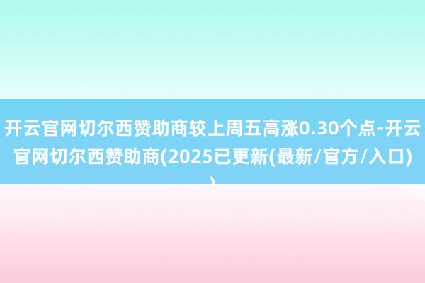 开云官网切尔西赞助商较上周五高涨0.30个点-开云官网切尔西赞助商(2025已更新(最新/官方/入口)