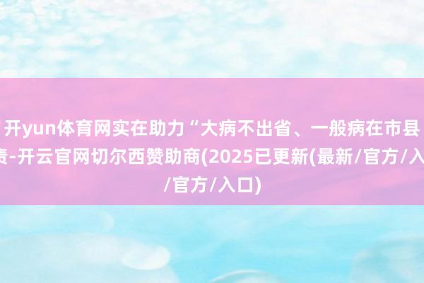 开yun体育网实在助力“大病不出省、一般病在市县贬责-开云官网切尔西赞助商(2025已更新(最新/官方/入口)