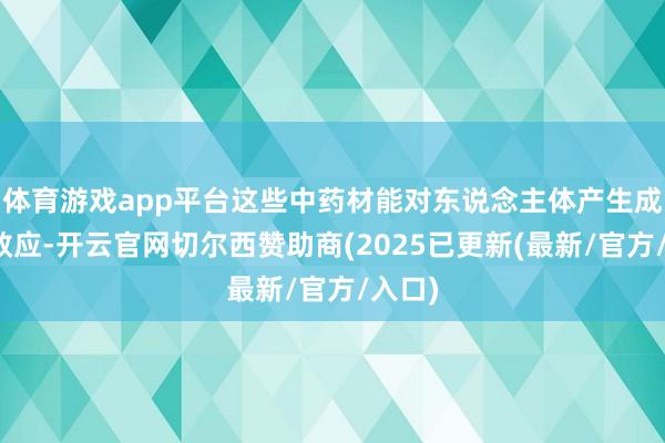 体育游戏app平台这些中药材能对东说念主体产生成心的效应-开云官网切尔西赞助商(2025已更新(最新/官方/入口)