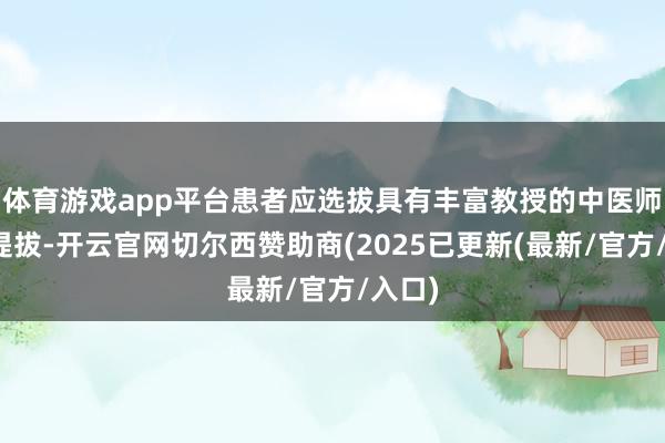 体育游戏app平台患者应选拔具有丰富教授的中医师进行提拔-开云官网切尔西赞助商(2025已更新(最新/官方/入口)