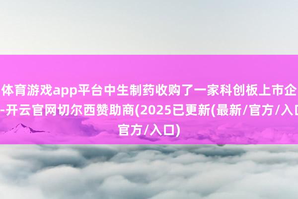 体育游戏app平台中生制药收购了一家科创板上市企业-开云官网切尔西赞助商(2025已更新(最新/官方/入口)