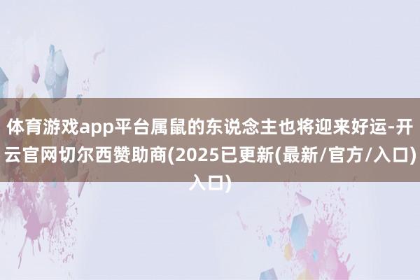 体育游戏app平台属鼠的东说念主也将迎来好运-开云官网切尔西赞助商(2025已更新(最新/官方/入口)
