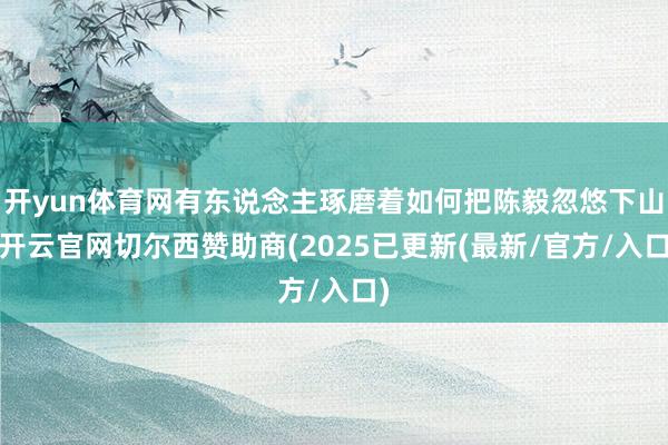 开yun体育网有东说念主琢磨着如何把陈毅忽悠下山-开云官网切尔西赞助商(2025已更新(最新/官方/入口)