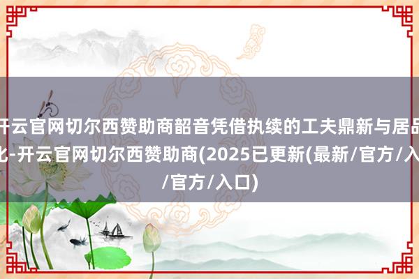 开云官网切尔西赞助商韶音凭借执续的工夫鼎新与居品优化-开云官网切尔西赞助商(2025已更新(最新/官方/入口)