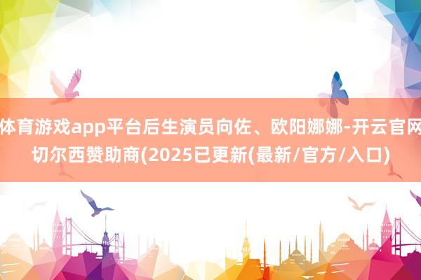 体育游戏app平台后生演员向佐、欧阳娜娜-开云官网切尔西赞助商(2025已更新(最新/官方/入口)