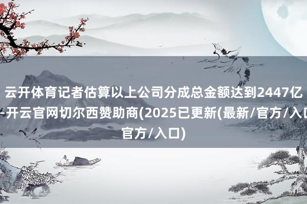 云开体育记者估算以上公司分成总金额达到2447亿元-开云官网切尔西赞助商(2025已更新(最新/官方/入口)