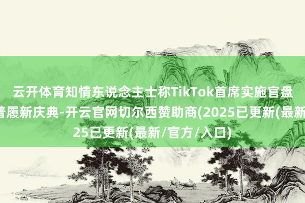 云开体育知情东说念主士称TikTok首席实施官盘算出席特朗普履新庆典-开云官网切尔西赞助商(2025已更新(最新/官方/入口)