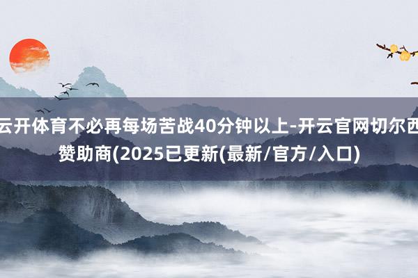 云开体育不必再每场苦战40分钟以上-开云官网切尔西赞助商(2025已更新(最新/官方/入口)