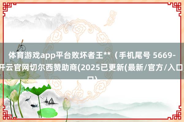 体育游戏app平台败坏者王**（手机尾号 5669-开云官网切尔西赞助商(2025已更新(最新/官方/入口)