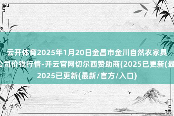 云开体育2025年1月20日金昌市金川自然农家具发展有限包袱公司价钱行情-开云官网切尔西赞助商(2025已更新(最新/官方/入口)