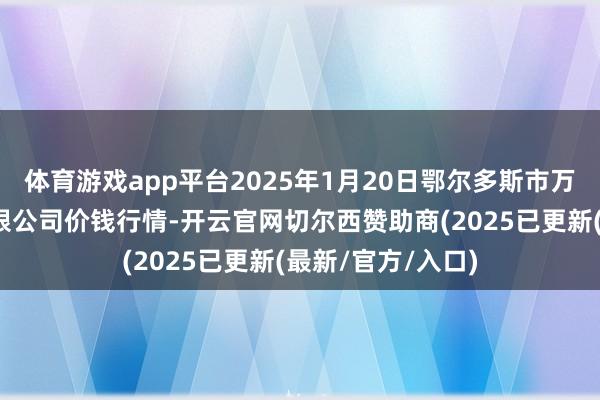 体育游戏app平台2025年1月20日鄂尔多斯市万家惠农贸市集有限公司价钱行情-开云官网切尔西赞助商(2025已更新(最新/官方/入口)