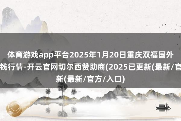 体育游戏app平台2025年1月20日重庆双福国外农贸城价钱行情-开云官网切尔西赞助商(2025已更新(最新/官方/入口)