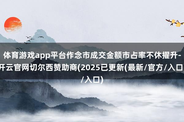 体育游戏app平台作念市成交金额市占率不休擢升-开云官网切尔西赞助商(2025已更新(最新/官方/入口)
