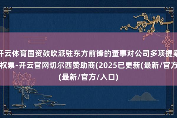 开云体育国资鼓吹派驻东方前锋的董事对公司多项提案投出弃权票-开云官网切尔西赞助商(2025已更新(最新/官方/入口)