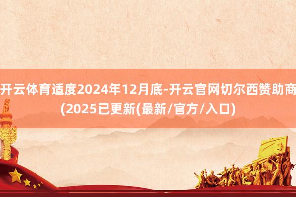 开云体育适度2024年12月底-开云官网切尔西赞助商(2025已更新(最新/官方/入口)