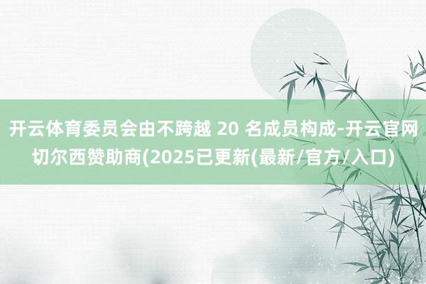 开云体育委员会由不跨越 20 名成员构成-开云官网切尔西赞助商(2025已更新(最新/官方/入口)