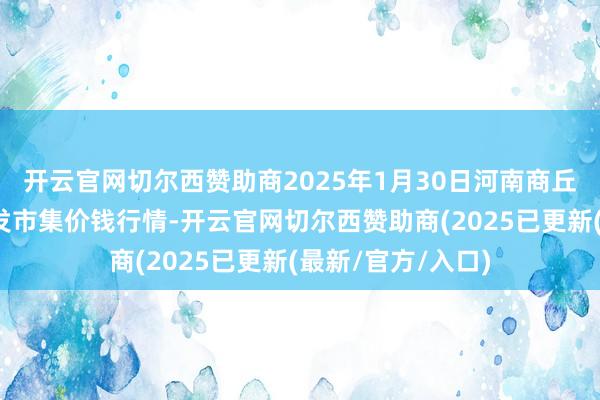 开云官网切尔西赞助商2025年1月30日河南商丘市农居品中心批发市集价钱行情-开云官网切尔西赞助商(2025已更新(最新/官方/入口)