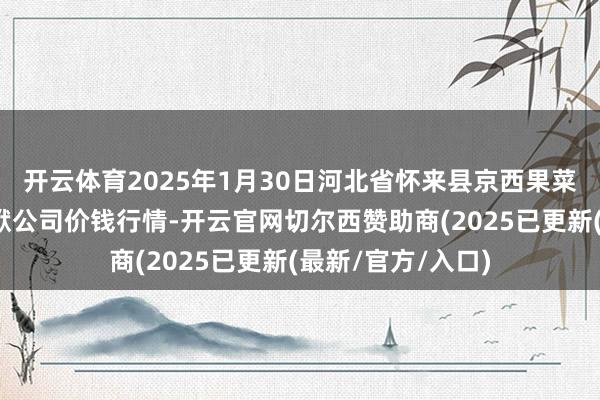 开云体育2025年1月30日河北省怀来县京西果菜批发商场有限包袱公司价钱行情-开云官网切尔西赞助商(2025已更新(最新/官方/入口)
