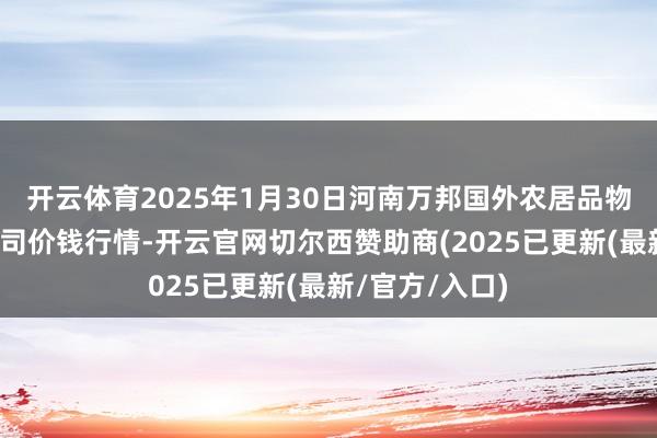 开云体育2025年1月30日河南万邦国外农居品物流股份有限公司价钱行情-开云官网切尔西赞助商(2025已更新(最新/官方/入口)