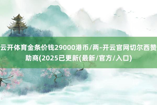 云开体育金条价钱29000港币/两-开云官网切尔西赞助商(2025已更新(最新/官方/入口)