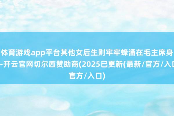 体育游戏app平台其他女后生则牢牢蜂涌在毛主席身边-开云官网切尔西赞助商(2025已更新(最新/官方/入口)