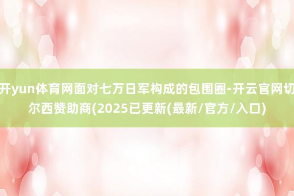 开yun体育网面对七万日军构成的包围圈-开云官网切尔西赞助商(2025已更新(最新/官方/入口)