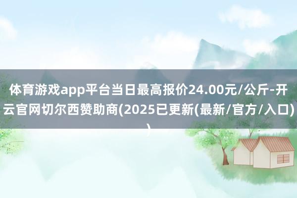 体育游戏app平台当日最高报价24.00元/公斤-开云官网切尔西赞助商(2025已更新(最新/官方/入口)