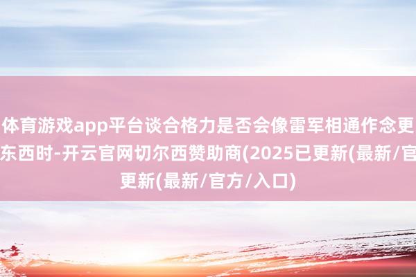 体育游戏app平台谈合格力是否会像雷军相通作念更大更多的东西时-开云官网切尔西赞助商(2025已更新(最新/官方/入口)