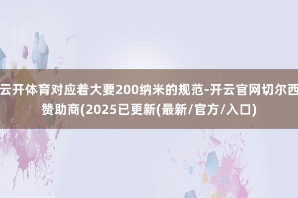 云开体育对应着大要200纳米的规范-开云官网切尔西赞助商(2025已更新(最新/官方/入口)