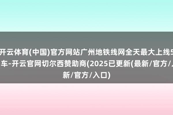 开云体育(中国)官方网站广州地铁线网全天最大上线575列车-开云官网切尔西赞助商(2025已更新(最新/官方/入口)
