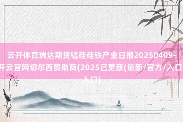 云开体育瑞达期货锰硅硅铁产业日报20250409-开云官网切尔西赞助商(2025已更新(最新/官方/入口)