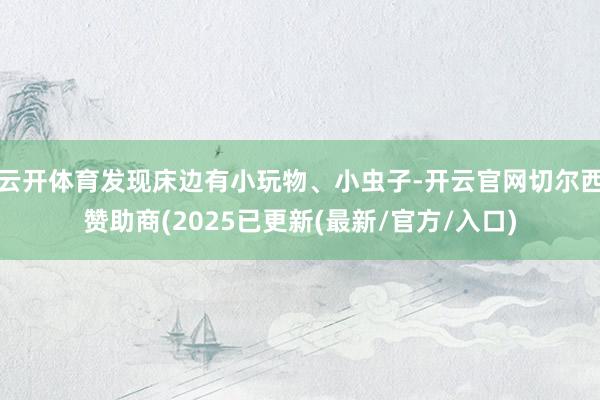云开体育发现床边有小玩物、小虫子-开云官网切尔西赞助商(2025已更新(最新/官方/入口)