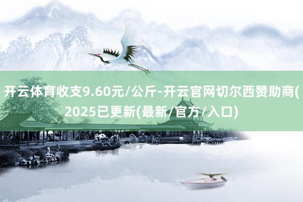 开云体育收支9.60元/公斤-开云官网切尔西赞助商(2025已更新(最新/官方/入口)