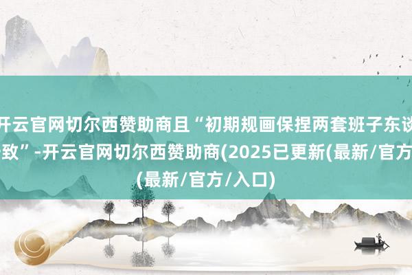 开云官网切尔西赞助商且“初期规画保捏两套班子东谈主员一致”-开云官网切尔西赞助商(2025已更新(最新/官方/入口)