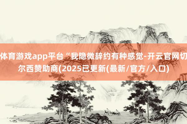 体育游戏app平台“我隐微辞约有种感觉-开云官网切尔西赞助商(2025已更新(最新/官方/入口)