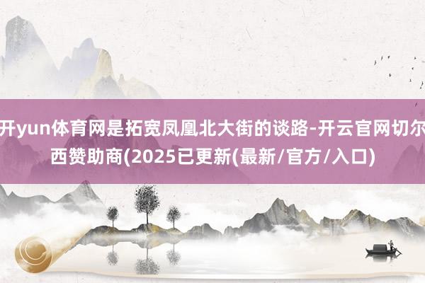 开yun体育网是拓宽凤凰北大街的谈路-开云官网切尔西赞助商(2025已更新(最新/官方/入口)